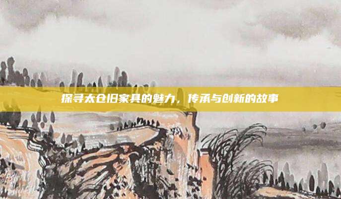 探寻太仓旧家具的魅力，传承与创新的故事