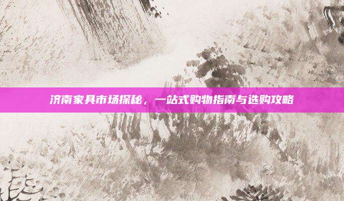 济南家具市场探秘，一站式购物指南与选购攻略