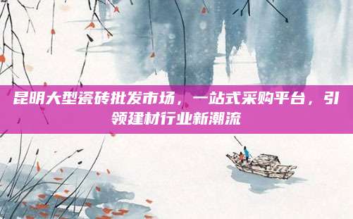昆明大型瓷砖批发市场，一站式采购平台，引领建材行业新潮流