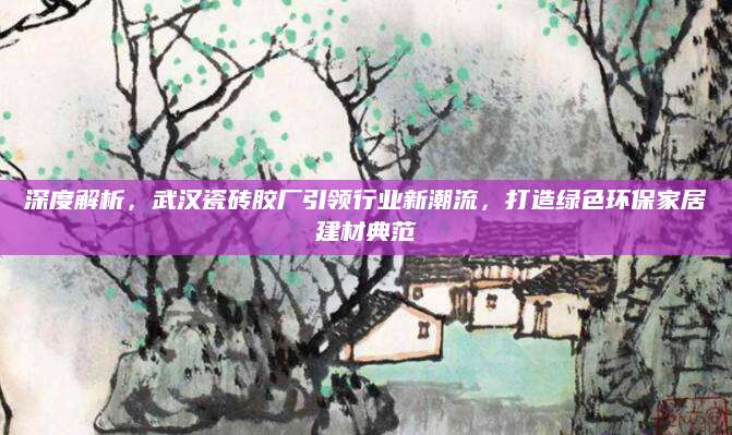深度解析，武汉瓷砖胶厂引领行业新潮流，打造绿色环保家居建材典范