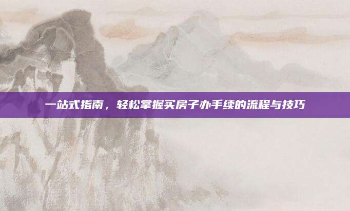 一站式指南，轻松掌握买房子办手续的流程与技巧