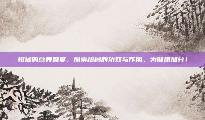 柑橘的营养盛宴，探索柑橘的功效与作用，为健康加分！