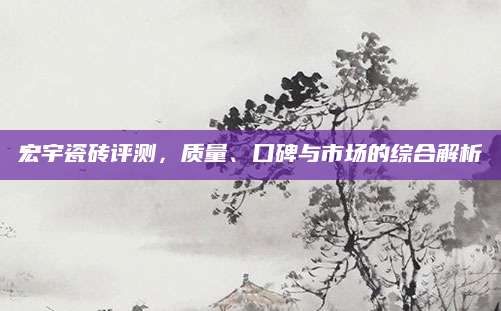 宏宇瓷砖评测，质量、口碑与市场的综合解析