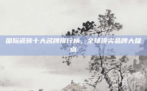 国际瓷砖十大名牌排行榜，全球顶尖品牌大盘点