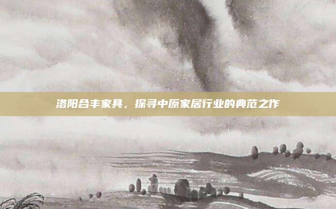 洛阳合丰家具，探寻中原家居行业的典范之作