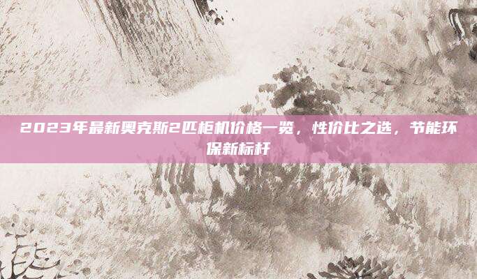 2023年最新奥克斯2匹柜机价格一览，性价比之选，节能环保新标杆