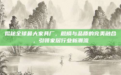 揭秘全球最大家具厂，规模与品质的完美融合，引领家居行业新潮流
