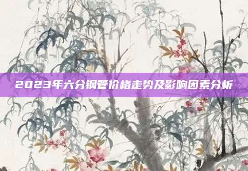 2023年六分钢管价格走势及影响因素分析