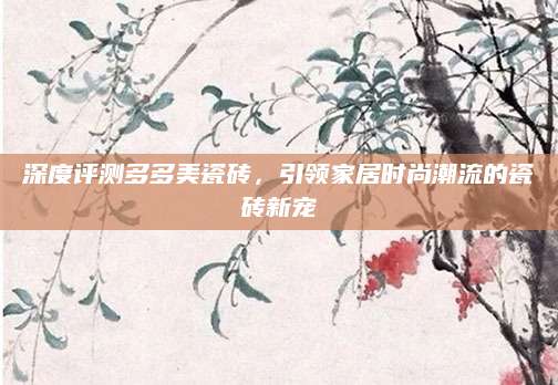 深度评测多多美瓷砖，引领家居时尚潮流的瓷砖新宠