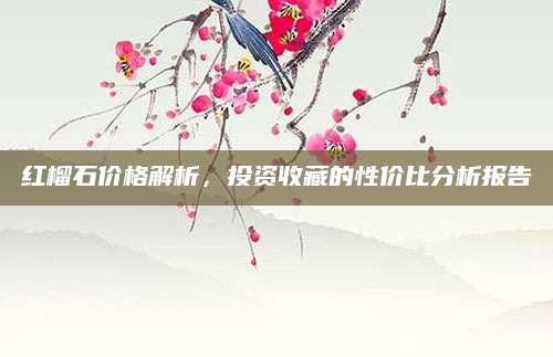 红榴石价格解析，投资收藏的性价比分析报告