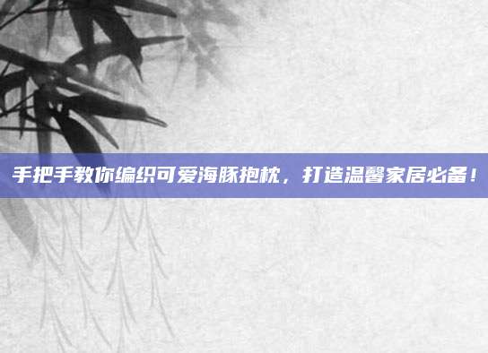 手把手教你编织可爱海豚抱枕，打造温馨家居必备！