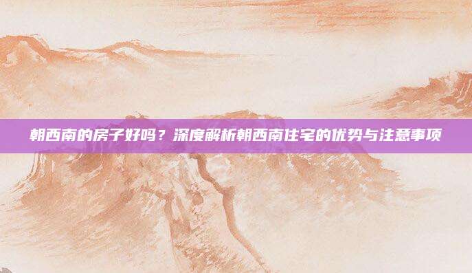 朝西南的房子好吗？深度解析朝西南住宅的优势与注意事项