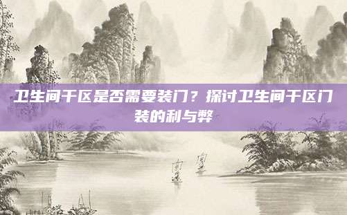 卫生间干区是否需要装门？探讨卫生间干区门装的利与弊