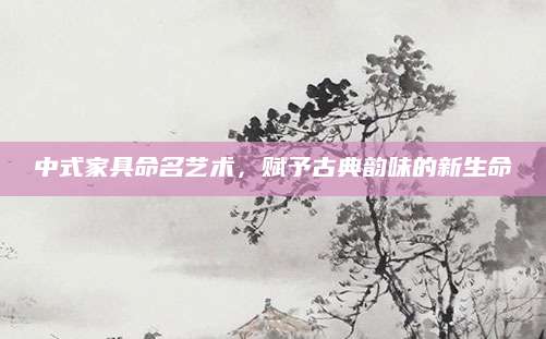 中式家具命名艺术，赋予古典韵味的新生命
