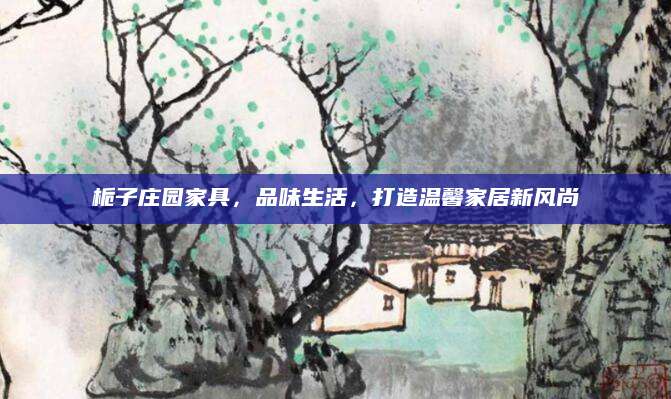 栀子庄园家具，品味生活，打造温馨家居新风尚