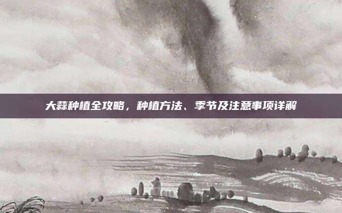 大蒜种植全攻略，种植方法、季节及注意事项详解