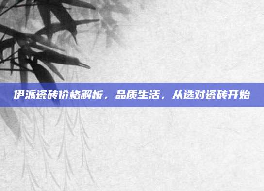 伊派瓷砖价格解析，品质生活，从选对瓷砖开始