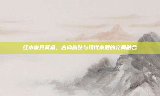 红木家具餐桌，古典韵味与现代家居的完美融合