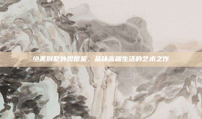 绝美别墅外观图鉴，品味高端生活的艺术之作
