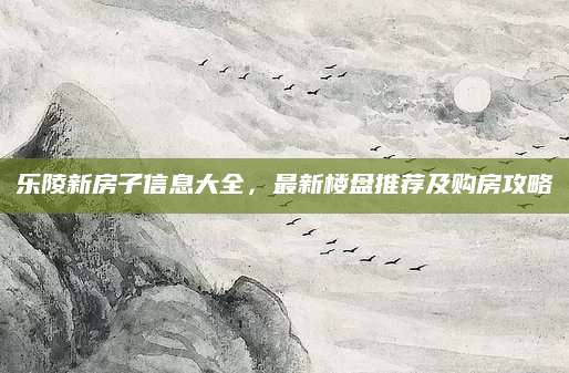 乐陵新房子信息大全，最新楼盘推荐及购房攻略