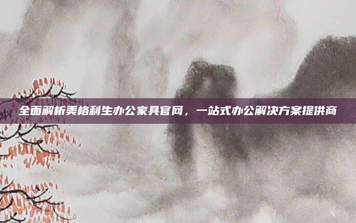 全面解析美格利生办公家具官网，一站式办公解决方案提供商