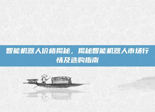 智能机器人价格揭秘，揭秘智能机器人市场行情及选购指南