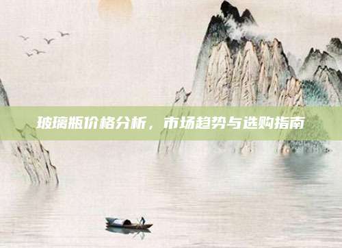玻璃瓶价格分析，市场趋势与选购指南