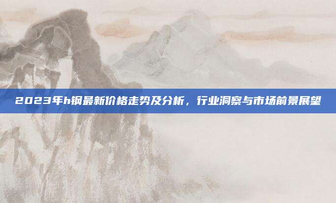 2023年h钢最新价格走势及分析，行业洞察与市场前景展望