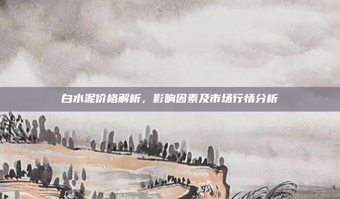 白水泥价格解析，影响因素及市场行情分析