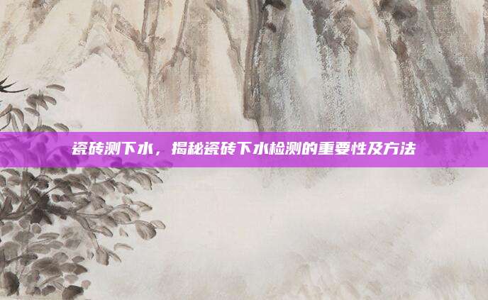 瓷砖测下水，揭秘瓷砖下水检测的重要性及方法