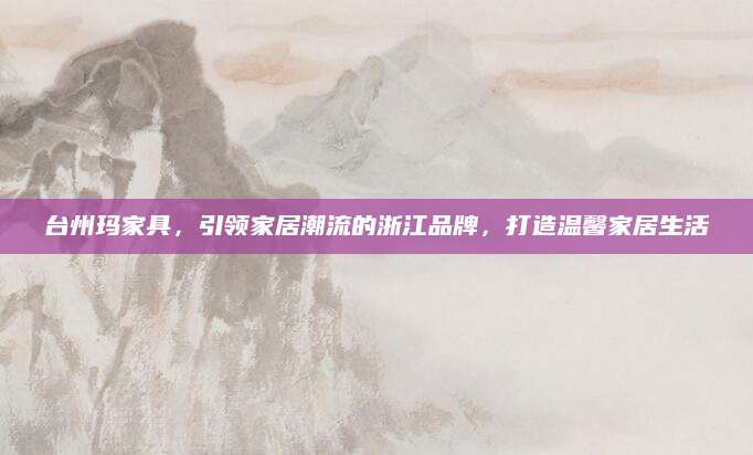 台州玛家具，引领家居潮流的浙江品牌，打造温馨家居生活