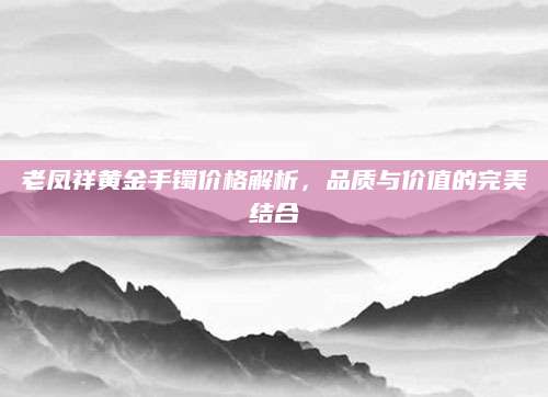 老凤祥黄金手镯价格解析，品质与价值的完美结合