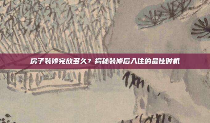 房子装修完放多久？揭秘装修后入住的最佳时机