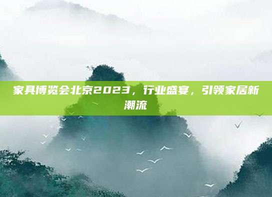 家具博览会北京2023，行业盛宴，引领家居新潮流