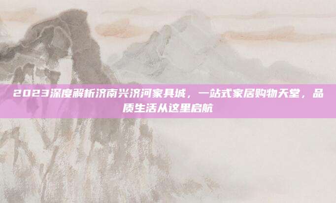 2023深度解析济南兴济河家具城，一站式家居购物天堂，品质生活从这里启航