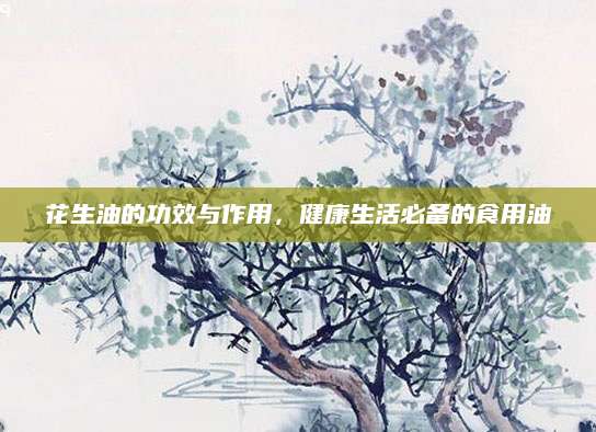 花生油的功效与作用，健康生活必备的食用油