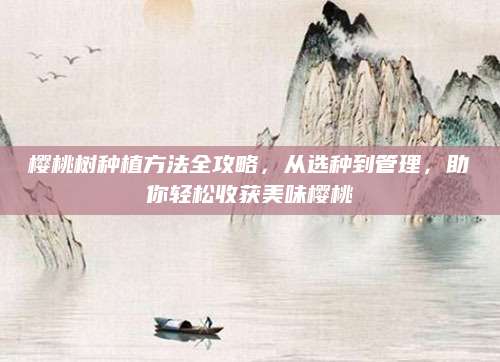 樱桃树种植方法全攻略，从选种到管理，助你轻松收获美味樱桃