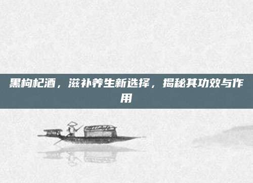 黑枸杞酒，滋补养生新选择，揭秘其功效与作用