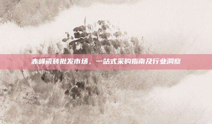 赤峰瓷砖批发市场，一站式采购指南及行业洞察