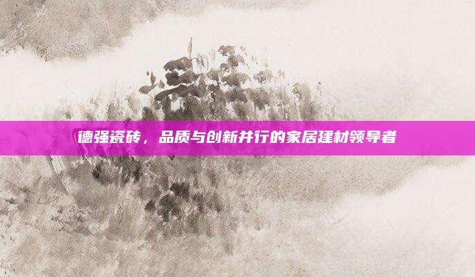 德强瓷砖，品质与创新并行的家居建材领导者