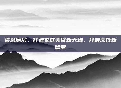 得意厨房，打造家庭美食新天地，开启烹饪新篇章