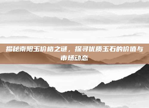 揭秘南阳玉价格之谜，探寻优质玉石的价值与市场动态