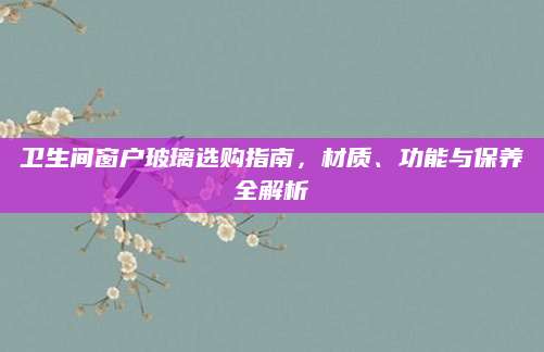 卫生间窗户玻璃选购指南，材质、功能与保养全解析