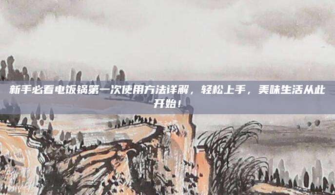 新手必看电饭锅第一次使用方法详解，轻松上手，美味生活从此开始！