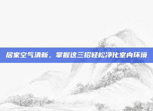 居家空气清新，掌握这三招轻松净化室内环境
