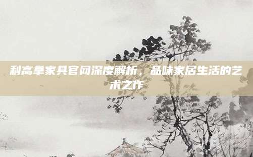 利高拿家具官网深度解析，品味家居生活的艺术之作
