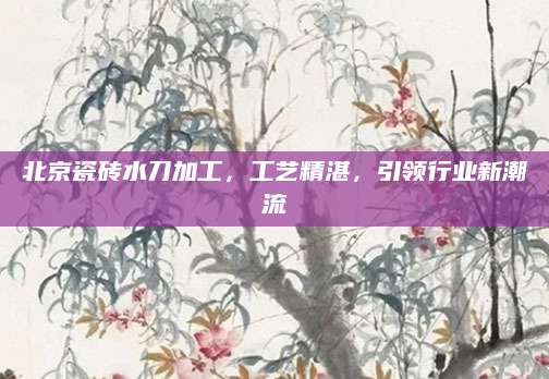 北京瓷砖水刀加工，工艺精湛，引领行业新潮流