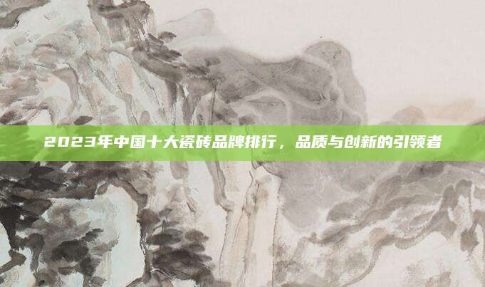 2023年中国十大瓷砖品牌排行，品质与创新的引领者