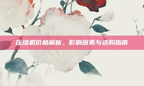 压缩机价格解析，影响因素与选购指南