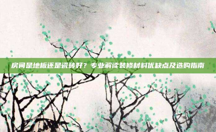 房间是地板还是瓷砖好？专业解读装修材料优缺点及选购指南